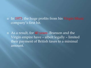 



In 1973, the huge profits from his Virgin Music
company’s first hit.
As a result, for 40 years, Branson and the
Virgin empire have – albeit legally – limited
their payment of British taxes to a minimal
amount.

 