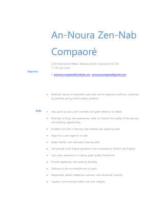 Objective
An-Noura Zen-Nab
Compaoré
1290 International Mews, Kelowna, British Columbia V1V 1V8
T: 778-583-6350
E: annoura.compaore@outlook.com, annoura.compaore@gmail.com
 Build and secure a trustworthy sales and service experience with our customers
by patiently giving careful quality guidance.
Skills  Very good accuracy with numbers and great attention to details
 Motivate to bring new experiences, ideas to improve the quality of the services,
and spotting opportunities
 Excellent and fast in learning new material plus applying them
 Stays focus and organize on task
 Really friendly with admirable listening skills
 Can provide multi-lingual operations and conversations (French and English)
 Four years experience in making great quality PowerPoint
 Positive leadership, and working flexibility
 Dedicate to the accomplishment of goals
 Respectable patient telephone manners, with emotional maturity
 Superior communication skills and work integrity
 