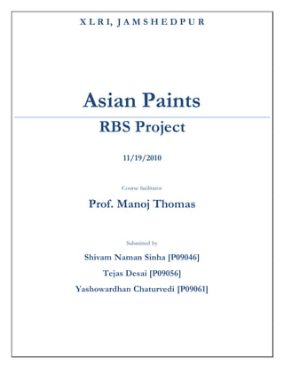 X L R I, J A M S H E D P U R
Asian Paints
RBS Project
11/19/2010
Course facilitator
Prof. Manoj Thomas
Submitted by
Shivam Naman Sinha [P09046]
Tejas Desai [P09056]
Yashowardhan Chaturvedi [P09061]
 