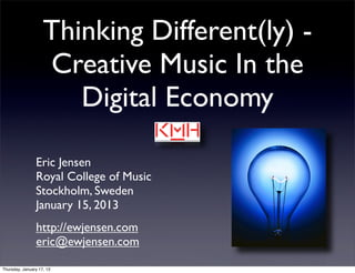 Thinking Different(ly) -
                    Creative Music In the
                       Digital Economy

                Eric Jensen
                Royal College of Music
                Stockholm, Sweden
                January 15, 2013
                http://ewjensen.com
                eric@ewjensen.com

Thursday, January 17, 13
 