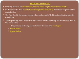 PRIMARY INDEXING
 Primary Index is an ordered file which is fixed length size with two fields.
 In this case, the data is sorted according to the search key. It induces sequential file
organisation
 The first field is the same a primary key and second, filed is pointed to that specific
data block.
 In the primary Index, there is always one to one relationship between the entries in
the index table.
The primary Indexing is also further divided into two types.
 Dense Index
 Sparse Index
 