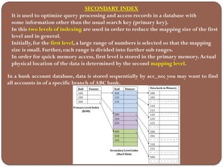 SECONDARY INDEX
 It is used to optimize query processing and access records in a database with
 some information other than the usual search key (primary key).
 In this two levels of indexing are used in order to reduce the mapping size of the first
level and in general.
 Initially, for the first level, a large range of numbers is selected so that the mapping
size is small. Further, each range is divided into further sub ranges.
 In order for quick memory access, first level is stored in the primary memory.Actual
physical location of the data is determined by the second mapping level.
In a bank account database, data is stored sequentially by acc_no; you may want to find
all accounts in of a specific branch of ABC bank.
 