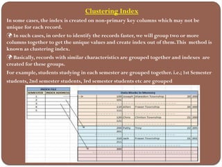 Clustering Index
In some cases, the index is created on non-primary key columns which may not be
unique for each record.
 In such cases, in order to identify the records faster, we will group two or more
columns together to get the unique values and create index out of them.This method is
known as clustering index.
 Basically, records with similar characteristics are grouped together and indexes are
created for these groups.
For example, students studying in each semester are grouped together. i.e.; 1st Semester
students, 2nd semester students, 3rd semester students etc are grouped
 