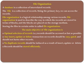 File Organization
A database is a collection of interrelated records.
The File is a collection of records. Using the primary key, we can access the
records.
File organization is a logical relationship among various records. File
organization is used to describe the way in which the records are stored in
terms of blocks, and the blocks are placed on the storage medium.
Storing the files in certain order is called file organization.
The main objective of file organization is
o Optimal selection of records i.e.; records should be accessed as fast as possible.
o Any insert, update or delete transaction on records should be easy, quick and
should not harm other records.
o No duplicate records should be induced as a result of insert, update or delete
o Records should be stored efficiently.
 