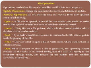 File Operations
Operations on database files can be broadly classified into two categories −
Update Operations: change the data values by insertion, deletion, or update.
Retrieval Operations: do not alter the data but retrieve them after optional
conditional filtering.
Open − A file can be opened in one of the two modes, read mode or write
mode. Files opened in write mode can be read but cannot be shared.
Locate − Every file has a file pointer, which tells the current position where
the data is to be read or written.
Read − By default, when files are opened in read mode, the file pointer points
to the beginning of the file.
Write − User can select to open a file in write mode, which enables them to
edit its contents.
Close When a request to close a file is generated, the operating system
removes all the locks (if in shared mode),saves the data (if altered) to the
secondary storage media, and releases all the buffers and file handlers
associated with the file.
 
