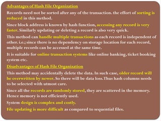 Advantages of Hash File Organization
Records need not be sorted after any of the transaction. the effort of sorting is
reduced in this method.
Since block address is known by hash function, accessing any record is very
faster. Similarly updating or deleting a record is also very quick.
This method can handle multiple transactions as each record is independent of
other. i.e.; since there is no dependency on storage location for each record,
multiple records can be accessed at the same time.
It is suitable for online transaction systems like online banking, ticket booking
system etc.
Disadvantages of Hash File Organization
This method may accidentally delete the data. In such case, older record will
be overwritten by newer. So there will be data loss.Thus hash columns needs
to be selected with utmost care.
Since all the records are randomly stored, they are scattered in the memory.
Hence memory is not efficiently used.
System design is complex and costly.
File updating is more difficult as compared to sequential files.
 