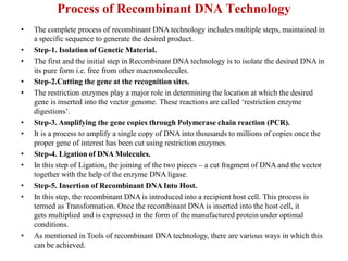Process of Recombinant DNA Technology
• The complete process of recombinant DNA technology includes multiple steps, maintained in
a specific sequence to generate the desired product.
• Step-1. Isolation of Genetic Material.
• The first and the initial step in Recombinant DNA technology is to isolate the desired DNA in
its pure form i.e. free from other macromolecules.
• Step-2.Cutting the gene at the recognition sites.
• The restriction enzymes play a major role in determining the location at which the desired
gene is inserted into the vector genome. These reactions are called ‘restriction enzyme
digestions’.
• Step-3. Amplifying the gene copies through Polymerase chain reaction (PCR).
• It is a process to amplify a single copy of DNA into thousands to millions of copies once the
proper gene of interest has been cut using restriction enzymes.
• Step-4. Ligation of DNA Molecules.
• In this step of Ligation, the joining of the two pieces – a cut fragment of DNA and the vector
together with the help of the enzyme DNA ligase.
• Step-5. Insertion of Recombinant DNA Into Host.
• In this step, the recombinant DNA is introduced into a recipient host cell. This process is
termed as Transformation. Once the recombinant DNA is inserted into the host cell, it
gets multiplied and is expressed in the form of the manufactured protein under optimal
conditions.
• As mentioned in Tools of recombinant DNA technology, there are various ways in which this
can be achieved.
 