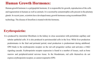 Human Growth Hormones:
Human growth hormone is a polypeptide hormone. It is responsible for growth, reproduction of the cells
and regeneration in humans as well as animals. It is secreted by somatotrophin cells present in the pituitary
glands. In recent years, scientists have developed many growth hormones using recombinant DNA
technology. The disease of dwarfism is treated with this hormone.
Erythropoietin:
It is produced by interstitial fibroblasts in the kidney in close association with peritubular capillary and
tubular epithelial cells. It is also produced in perisinusoidal cells in the liver. While liver production
predominates in the fetal and perinatal period, renal production is predominant during adulthood.
EPO binds to the erythropoietin receptor on the red cell progenitor surface and activates a JAK2
signaling cascade. Erythropoietin receptor expression is found in a number of tissues, such as bone
marrow and peripheral/central nervous tissue. In the bloodstream, red cells themselves do not
express erythropoietin receptor, so cannot respond to EPO.
 