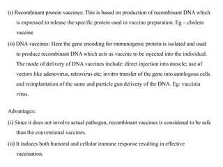 (i) Recombinant protein vaccines: This is based on production of recombinant DNA which
is expressed to release the specific protein used in vaccine preparation. Eg – cholera
vaccine
(ii) DNA vaccines: Here the gene encoding for immunogenic protein is isolated and used
to produce recombinant DNA which acts as vaccine to be injected into the individual.
The mode of delivery of DNA vaccines include: direct injection into muscle; use of
vectors like adenovirus, retrovirus etc; invitro transfer of the gene into autologous cells
and reimplantation of the same and particle gun delivery of the DNA. Eg: vaccinia
virus.
Advantages:
(i) Since it does not involve actual pathogen, recombinant vaccines is considered to be safe
than the conventional vaccines.
(ii) It induces both humoral and cellular immune response resulting in effective
vaccination.
 