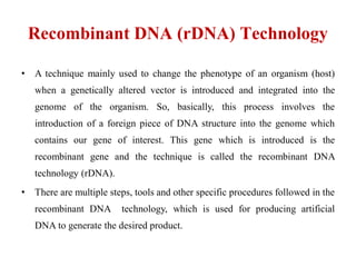 Recombinant DNA (rDNA) Technology
• A technique mainly used to change the phenotype of an organism (host)
when a genetically altered vector is introduced and integrated into the
genome of the organism. So, basically, this process involves the
introduction of a foreign piece of DNA structure into the genome which
contains our gene of interest. This gene which is introduced is the
recombinant gene and the technique is called the recombinant DNA
technology (rDNA).
• There are multiple steps, tools and other specific procedures followed in the
recombinant DNA technology, which is used for producing artificial
DNA to generate the desired product.
 