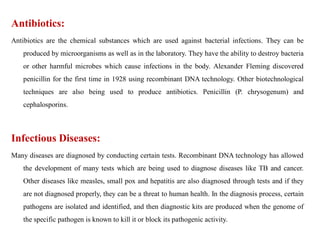 Antibiotics:
Antibiotics are the chemical substances which are used against bacterial infections. They can be
produced by microorganisms as well as in the laboratory. They have the ability to destroy bacteria
or other harmful microbes which cause infections in the body. Alexander Fleming discovered
penicillin for the first time in 1928 using recombinant DNA technology. Other biotechnological
techniques are also being used to produce antibiotics. Penicillin (P. chrysogenum) and
cephalosporins.
Infectious Diseases:
Many diseases are diagnosed by conducting certain tests. Recombinant DNA technology has allowed
the development of many tests which are being used to diagnose diseases like TB and cancer.
Other diseases like measles, small pox and hepatitis are also diagnosed through tests and if they
are not diagnosed properly, they can be a threat to human health. In the diagnosis process, certain
pathogens are isolated and identified, and then diagnostic kits are produced when the genome of
the specific pathogen is known to kill it or block its pathogenic activity.
 