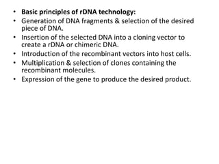 • Basic principles of rDNA technology:
• Generation of DNA fragments & selection of the desired
piece of DNA.
• Insertion of the selected DNA into a cloning vector to
create a rDNA or chimeric DNA.
• Introduction of the recombinant vectors into host cells.
• Multiplication & selection of clones containing the
recombinant molecules.
• Expression of the gene to produce the desired product.
 