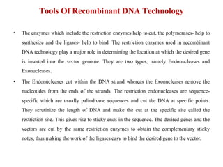 Tools Of Recombinant DNA Technology
• The enzymes which include the restriction enzymes help to cut, the polymerases- help to
synthesize and the ligases- help to bind. The restriction enzymes used in recombinant
DNA technology play a major role in determining the location at which the desired gene
is inserted into the vector genome. They are two types, namely Endonucleases and
Exonucleases.
• The Endonucleases cut within the DNA strand whereas the Exonucleases remove the
nucleotides from the ends of the strands. The restriction endonucleases are sequence-
specific which are usually palindrome sequences and cut the DNA at specific points.
They scrutinize the length of DNA and make the cut at the specific site called the
restriction site. This gives rise to sticky ends in the sequence. The desired genes and the
vectors are cut by the same restriction enzymes to obtain the complementary sticky
notes, thus making the work of the ligases easy to bind the desired gene to the vector.
 