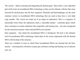 The vectors – help in carrying and integrating the desired gene. These form a very important
part of the tools of recombinant DNA technology as they are the ultimate vehicles that carry
forward the desired gene into the host organism. Plasmids and bacteriophages are the most
common vectors in recombinant DNA technology that are used as they have a very high
copy number. The vectors are made up of an origin of replication- This is a sequence of
nucleotides from where the replication starts, a selectable marker – constitute genes which
show resistance to certain antibiotics like ampicillin; and cloning sites – the sites recognized
by the restriction enzymes where desired DNAs are inserted.
Host organism – into which the recombinant DNA is introduced. The host is the ultimate
tool of recombinant DNA technology which takes in the vector engineered with the desired
DNA with the help of the enzymes.
There are a number of ways in which these recombinant DNAs are inserted into the host,
namely – microinjection, biolistics or gene gun, alternate cooling and heating, use of calcium
ions, etc.
 