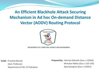 An Efficient Blackhole Attack Securing
Mechanism in Ad hoc On-demand Distance
Vector (AODV) Routing Protocol
Guide - Prasanta Baruah
(Asst. Professor)
Department of CSE, CIT Kokrajhar
DEPARTMENT OF COMPUTER SCIENCE AND ENGINEERING
Prepared by - Ninmoy Debnath (Gau-c-13/044)
Mintukan Rabha (Gau-c-13/l-195)
Ajoy Swargiary (Gau-c-13/051)
 