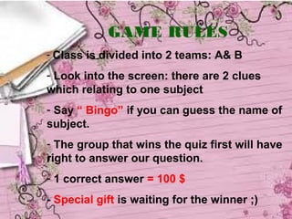 GAME RULES
- Class is divided into 2 teams: A& B

- Look into the screen: there are 2 clues
which relating to one subject
- Say “ Bingo” if you can guess the name of
subject.
- The group that wins the quiz first will have
right to answer our question.
- 1 correct answer = 100 $
- Special gift is waiting for the winner ;)
 