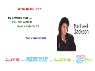 WHO IS HE ???

BE FAMOUS FOR ….
 HEAL THE WORLD
      BLACK AND WHITE




           THE KING OF POP
 