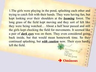 1.The girls were playing in the pond, splashing each other and
trying to catch fish with their hands. They were having fun, but
kept looking over their shoulders at the looming forest. The
long grass of the field kept moving and they sort of felt like
they were being watched… About a half hour passed and still
the girls kept checking the field for movements. It seemed like
a pair of dark eyes was on them. They even considered going
back inside, but that would mean homework time. So they
continued splashing, but with caution now. Their eyes hardly
left the field.



                                       Ominous
 
