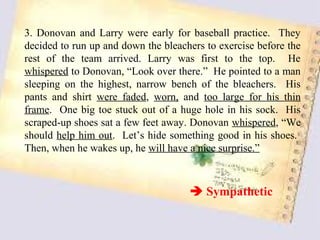 3. Donovan and Larry were early for baseball practice. They
decided to run up and down the bleachers to exercise before the
rest of the team arrived. Larry was first to the top. He
whispered to Donovan, “Look over there.” He pointed to a man
sleeping on the highest, narrow bench of the bleachers. His
pants and shirt were faded, worn, and too large for his thin
frame. One big toe stuck out of a huge hole in his sock. His
scraped-up shoes sat a few feet away. Donovan whispered, “We
should help him out. Let’s hide something good in his shoes.
Then, when he wakes up, he will have a nice surprise.”



                                      Sympathetic
 