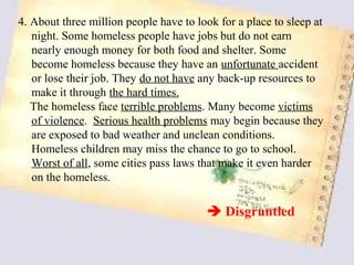 4. About three million people have to look for a place to sleep at
   night. Some homeless people have jobs but do not earn
   nearly enough money for both food and shelter. Some
   become homeless because they have an unfortunate accident
   or lose their job. They do not have any back-up resources to
   make it through the hard times.
   The homeless face terrible problems. Many become victims
   of violence. Serious health problems may begin because they
   are exposed to bad weather and unclean conditions.
   Homeless children may miss the chance to go to school.
   Worst of all, some cities pass laws that make it even harder
   on the homeless.

                                         Disgruntled
 
