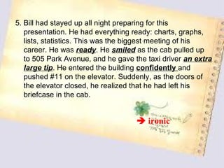 5. Bill had stayed up all night preparing for this
   presentation. He had everything ready: charts, graphs,
   lists, statistics. This was the biggest meeting of his
   career. He was ready. He smiled as the cab pulled up
   to 505 Park Avenue, and he gave the taxi driver an extra
   large tip. He entered the building confidently and
   pushed #11 on the elevator. Suddenly, as the doors of
   the elevator closed, he realized that he had left his
   briefcase in the cab.


                                     ironic
 