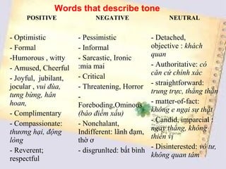 Words that describe tone
     POSITIVE               NEGATIVE                  NEUTRAL


- Optimistic          - Pessimistic             - Detached,
- Formal              - Informal                objective : khách
-Humorous , witty     - Sarcastic, Ironic       quan
                      :mỉa mai                  - Authoritative: có
- Amused, Cheerful
                      - Critical                căn cứ chính xác
- Joyful, jubilant,
                      - Threatening, Horror     - straightforward:
jocular , vui đùa,
tưng bừng, hân                                  trung trực, thẳng thắn
                      -
hoan,                                           - matter-of-fact:
                      Foreboding,Ominous
- Complimentary                                 không e ngại sự thật
                      (báo điềm xấu)
- Compassionate:      - Nonchalant,             - Candid, imparcial :
thương hại, động      Indifferent: lãnh đạm,    ngay thẳng, không
                                                thiên vị
lòng                  thờ ơ
                                                - Disinterested: vô tư,
- Reverent;           - disgrunlted: bất bình
                                                không quan tâm
respectful
 