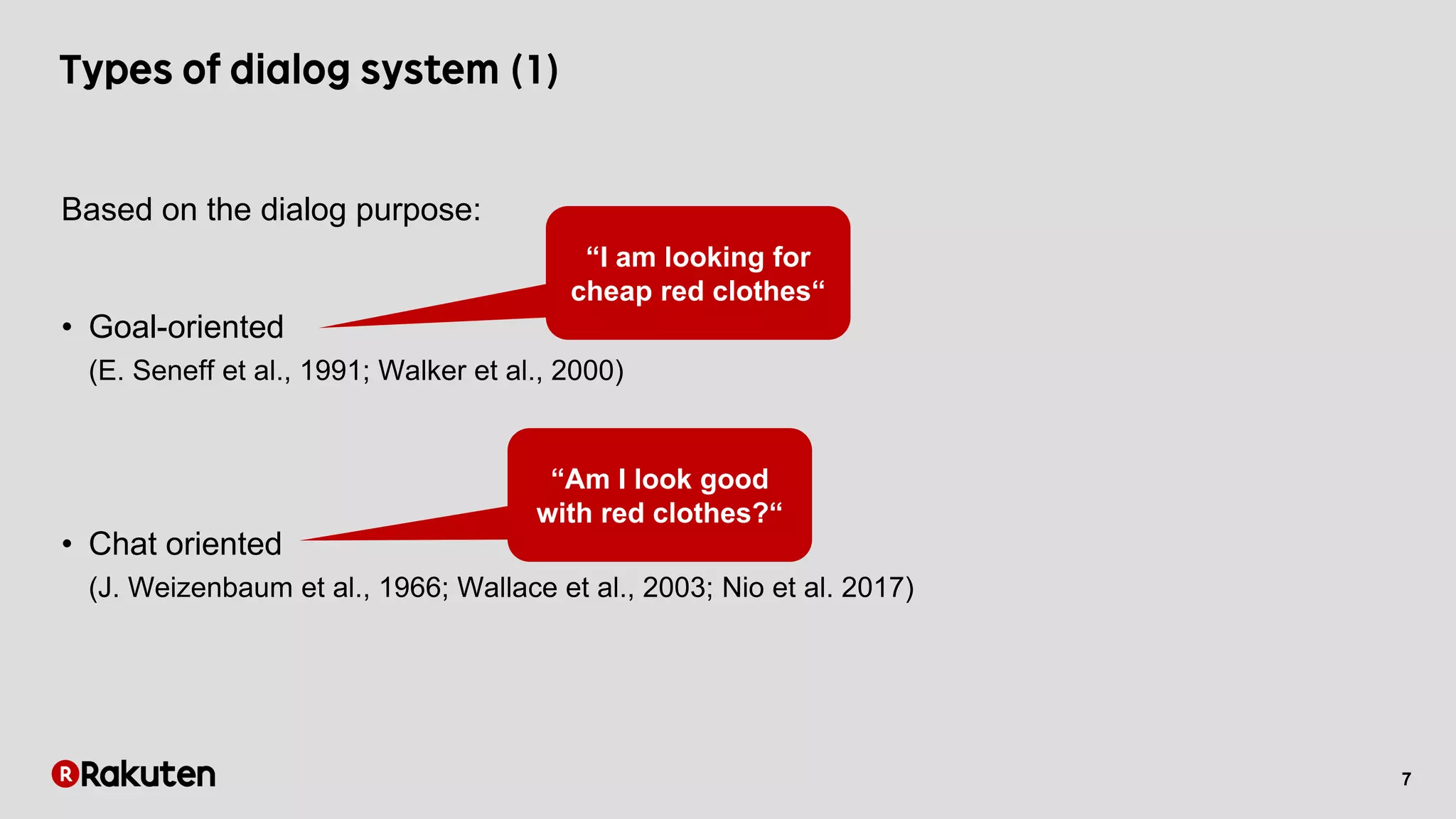 7
Based on the dialog purpose:
• Goal-oriented
(E. Seneff et al., 1991; Walker et al., 2000)
• Chat oriented
(J. Weizenbaum et al., 1966; Wallace et al., 2003; Nio et al. 2017)
“I am looking for
cheap red clothes“
“Am I look good
with red clothes?“
 