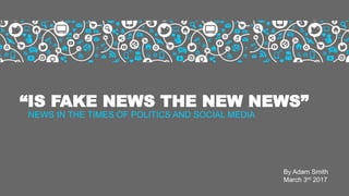 “IS FAKE NEWS THE NEW NEWS”
NEWS IN THE TIMES OF POLITICS AND SOCIAL MEDIA
By Adam Smith
March 3rd 2017
 