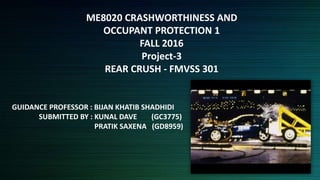 ME8020 CRASHWORTHINESS AND
OCCUPANT PROTECTION 1
FALL 2016
Project-3
REAR CRUSH - FMVSS 301
GUIDANCE PROFESSOR : BIJAN KHATIB SHADHIDI
SUBMITTED BY : KUNAL DAVE (GC3775)
PRATIK SAXENA (GD8959)
 