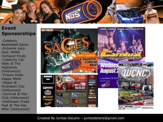 Event
Sponsorships
-Celebrity
Basketball Game
-Extreme Auto
Fest: NHRA
Compact Finals
-Celebrity Cat
Walk @ The
Highlands
(Hollywood)
-Fresno State
Kappa Week
-Sages @
Forbidden City
(Hollywood)
-Carnival @ Key
Club (Hollywood)
-Halloween Freak
Fest
F t @ Th Day
        The D
After (Hollywood)

                    Created By Juntae DeLane – juntaedelane@gmail.com
 