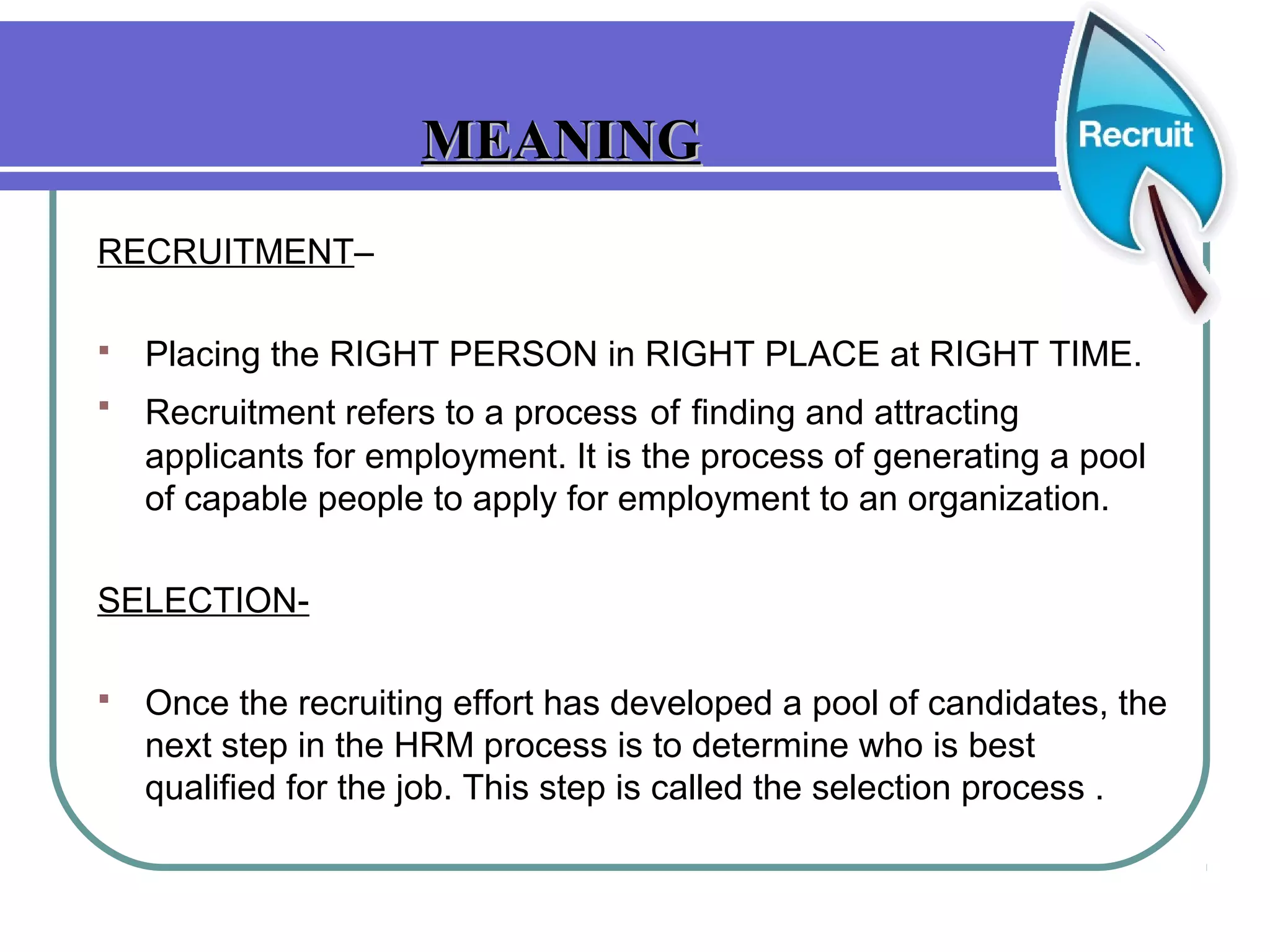 RECRUITMENT–
 Placing the RIGHT PERSON in RIGHT PLACE at RIGHT TIME.
 Recruitment refers to a process of finding and attracting
applicants for employment. It is the process of generating a pool
of capable people to apply for employment to an organization.
SELECTION-
 Once the recruiting effort has developed a pool of candidates, the
next step in the HRM process is to determine who is best
qualified for the job. This step is called the selection process .
MEANINGMEANING
 