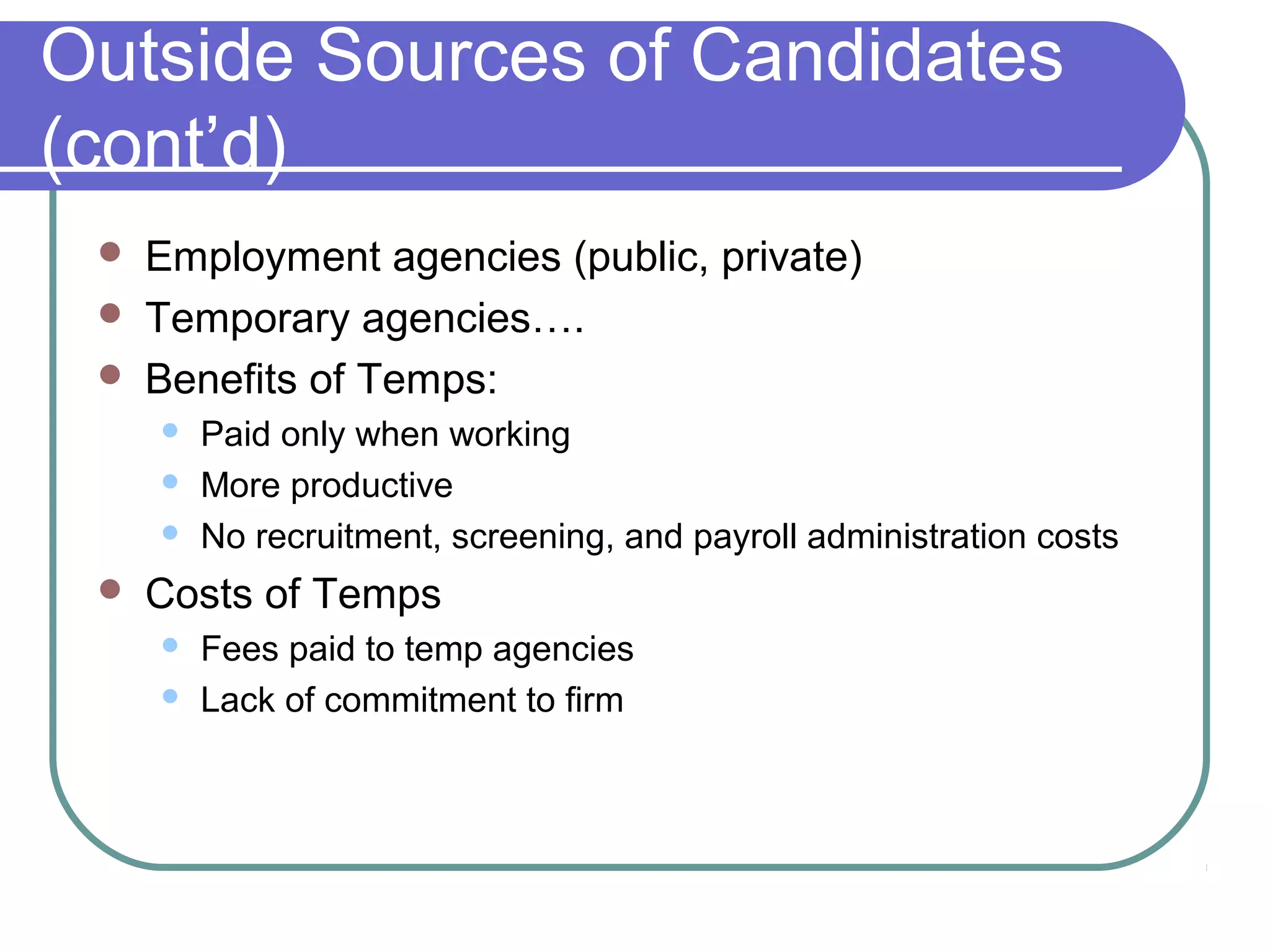 Outside Sources of Candidates
(cont’d)
 Employment agencies (public, private)
 Temporary agencies….
 Benefits of Temps:
 Paid only when working
 More productive
 No recruitment, screening, and payroll administration costs
 Costs of Temps
 Fees paid to temp agencies
 Lack of commitment to firm
 