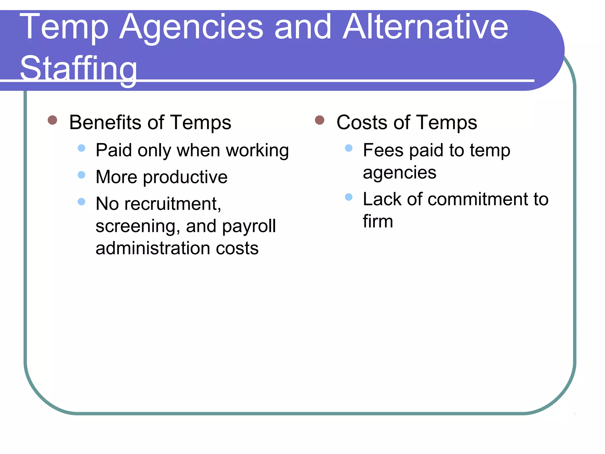 Temp Agencies and Alternative
Staffing
 Benefits of Temps
 Paid only when working
 More productive
 No recruitment,
screening, and payroll
administration costs
 Costs of Temps
 Fees paid to temp
agencies
 Lack of commitment to
firm
 