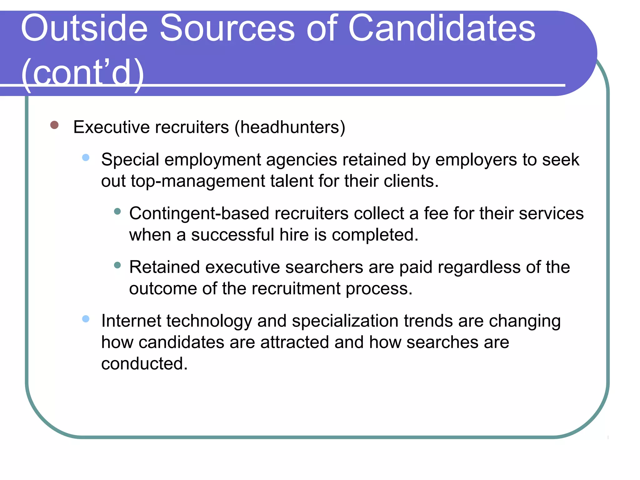 Outside Sources of Candidates
(cont’d)
 Executive recruiters (headhunters)
 Special employment agencies retained by employers to seek
out top-management talent for their clients.
 Contingent-based recruiters collect a fee for their services
when a successful hire is completed.
 Retained executive searchers are paid regardless of the
outcome of the recruitment process.
 Internet technology and specialization trends are changing
how candidates are attracted and how searches are
conducted.
 