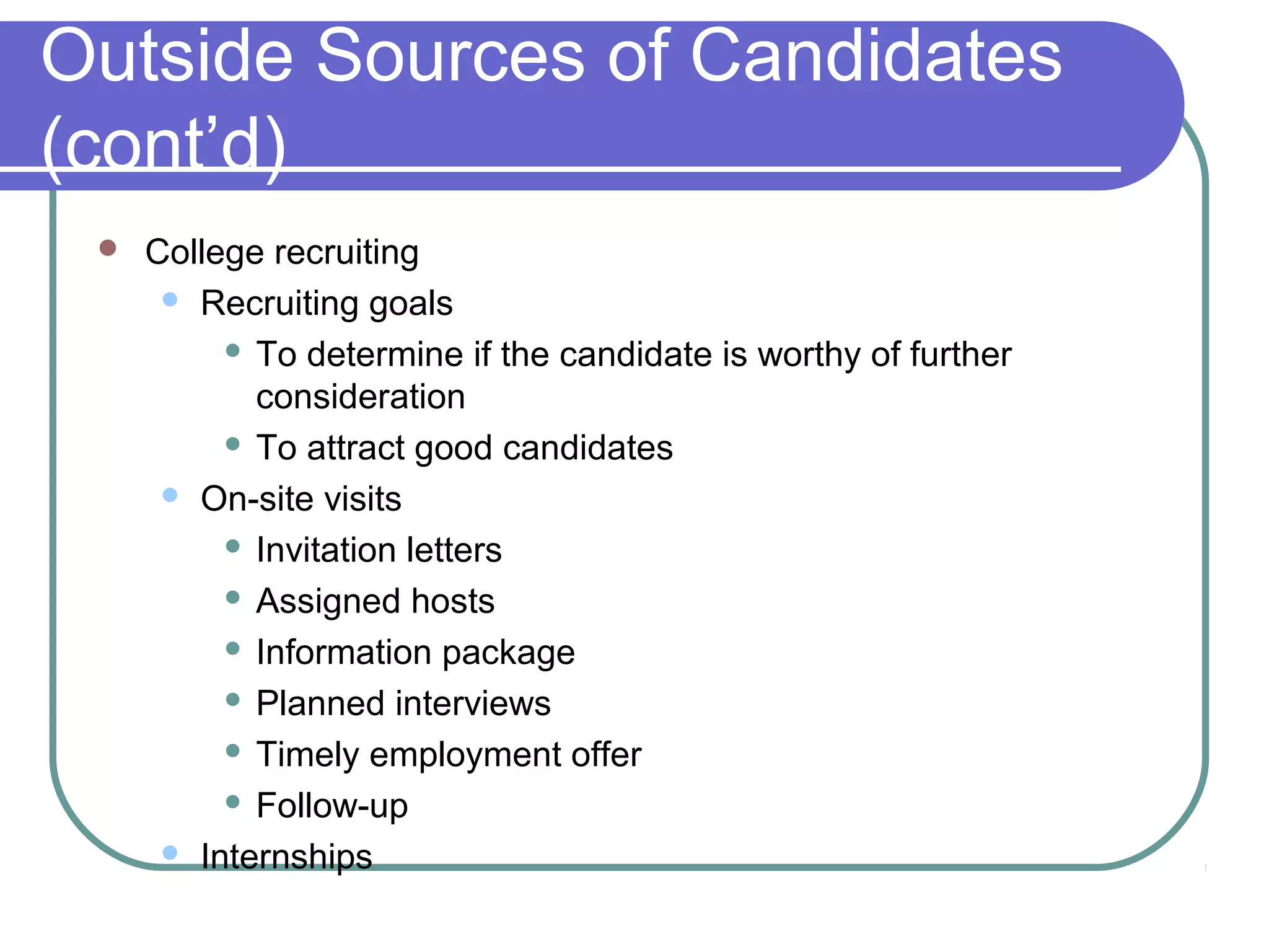 Outside Sources of Candidates
(cont’d)
 College recruiting
 Recruiting goals
 To determine if the candidate is worthy of further
consideration
 To attract good candidates
 On-site visits
 Invitation letters
 Assigned hosts
 Information package
 Planned interviews
 Timely employment offer
 Follow-up
 Internships
 