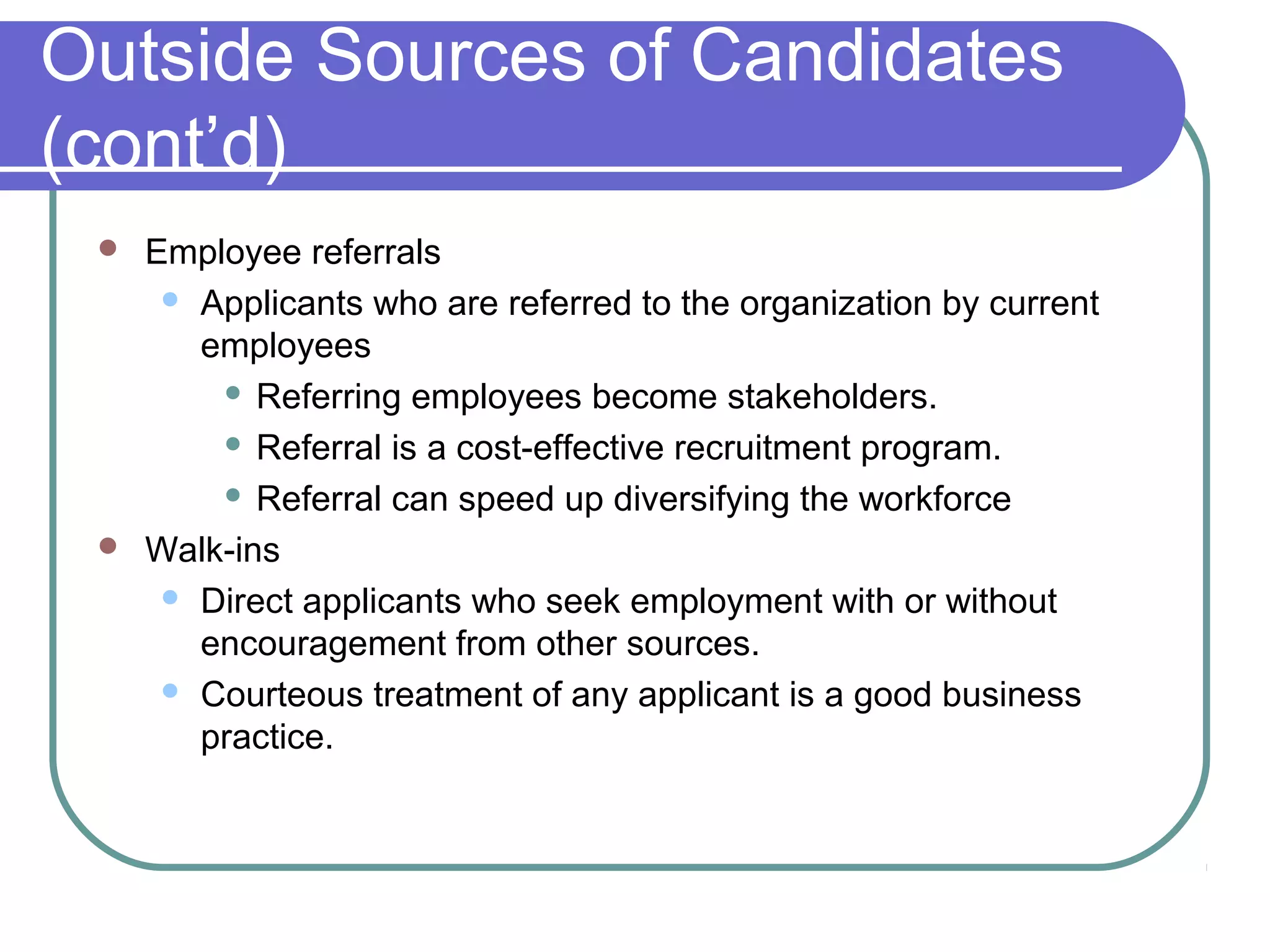 Outside Sources of Candidates
(cont’d)
 Employee referrals
 Applicants who are referred to the organization by current
employees
 Referring employees become stakeholders.
 Referral is a cost-effective recruitment program.
 Referral can speed up diversifying the workforce
 Walk-ins
 Direct applicants who seek employment with or without
encouragement from other sources.
 Courteous treatment of any applicant is a good business
practice.
 