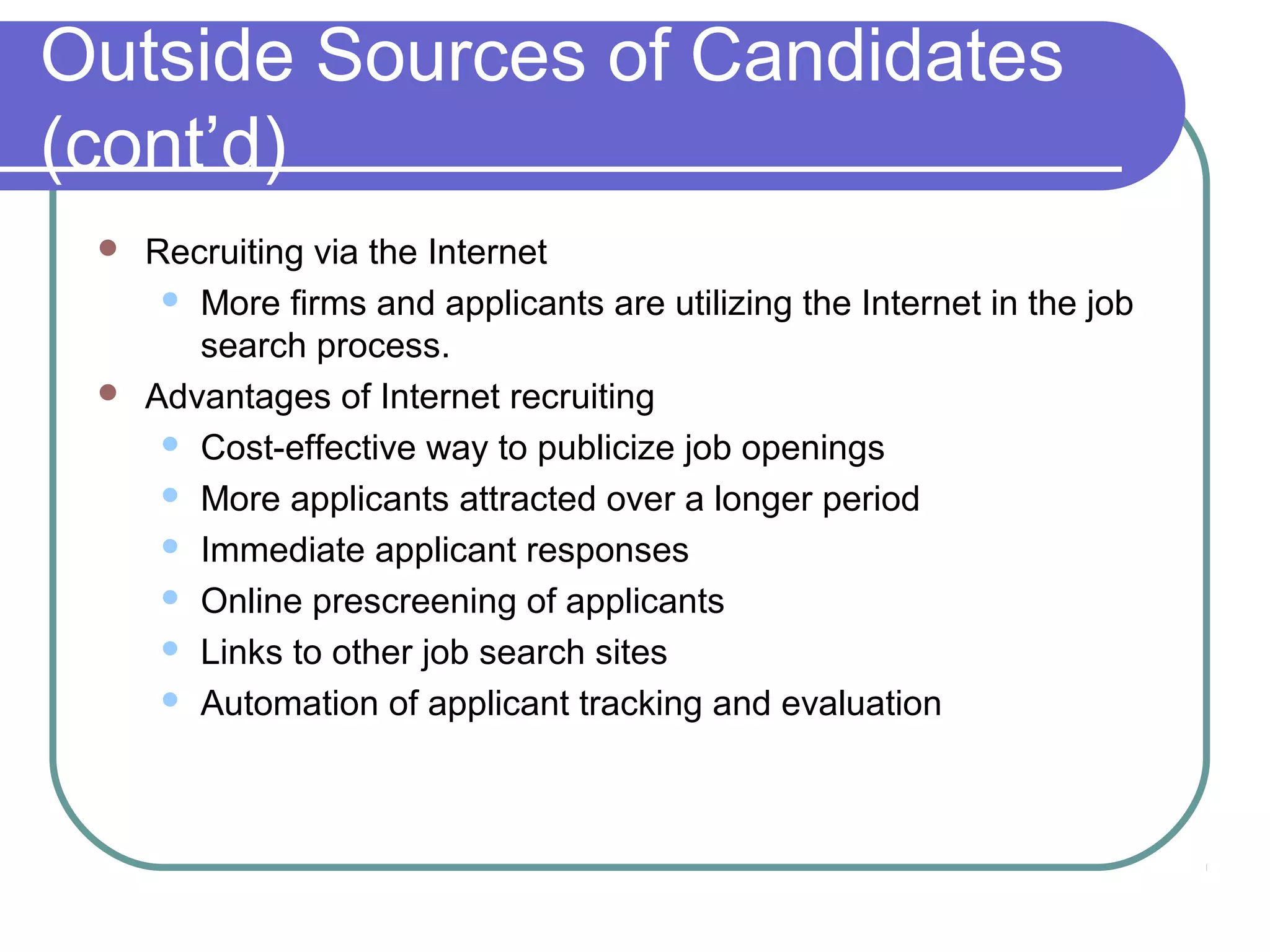 Outside Sources of Candidates
(cont’d)
 Recruiting via the Internet
 More firms and applicants are utilizing the Internet in the job
search process.
 Advantages of Internet recruiting
 Cost-effective way to publicize job openings
 More applicants attracted over a longer period
 Immediate applicant responses
 Online prescreening of applicants
 Links to other job search sites
 Automation of applicant tracking and evaluation
 