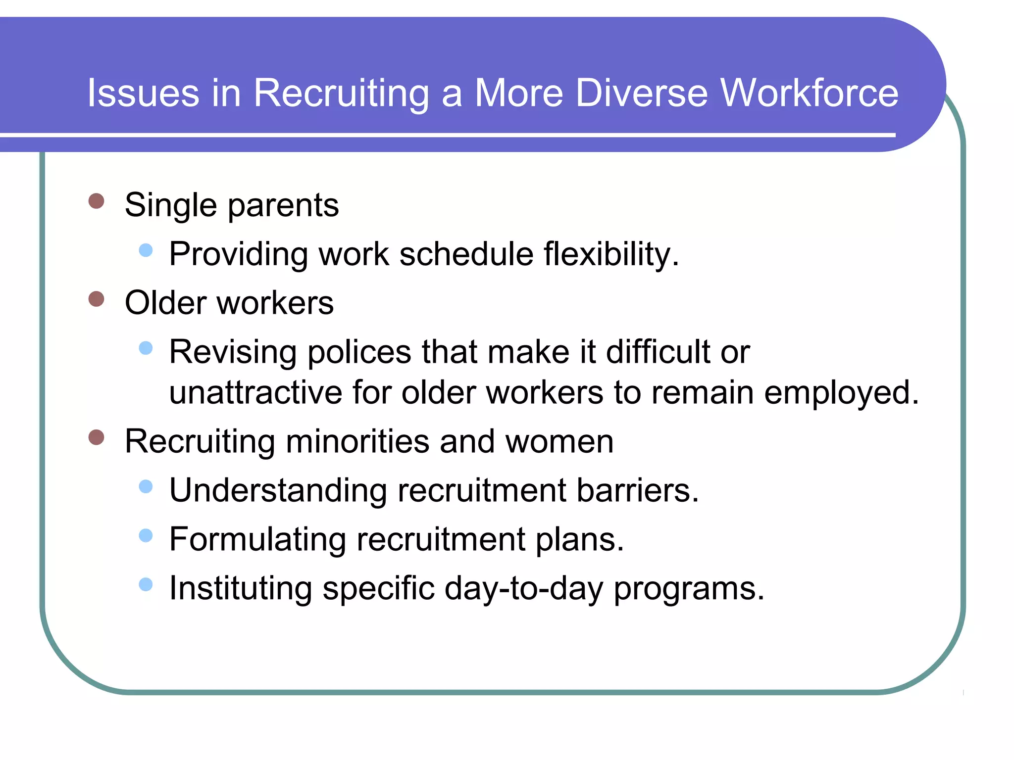 Issues in Recruiting a More Diverse Workforce
 Single parents
 Providing work schedule flexibility.
 Older workers
 Revising polices that make it difficult or
unattractive for older workers to remain employed.
 Recruiting minorities and women
 Understanding recruitment barriers.
 Formulating recruitment plans.
 Instituting specific day-to-day programs.
 
