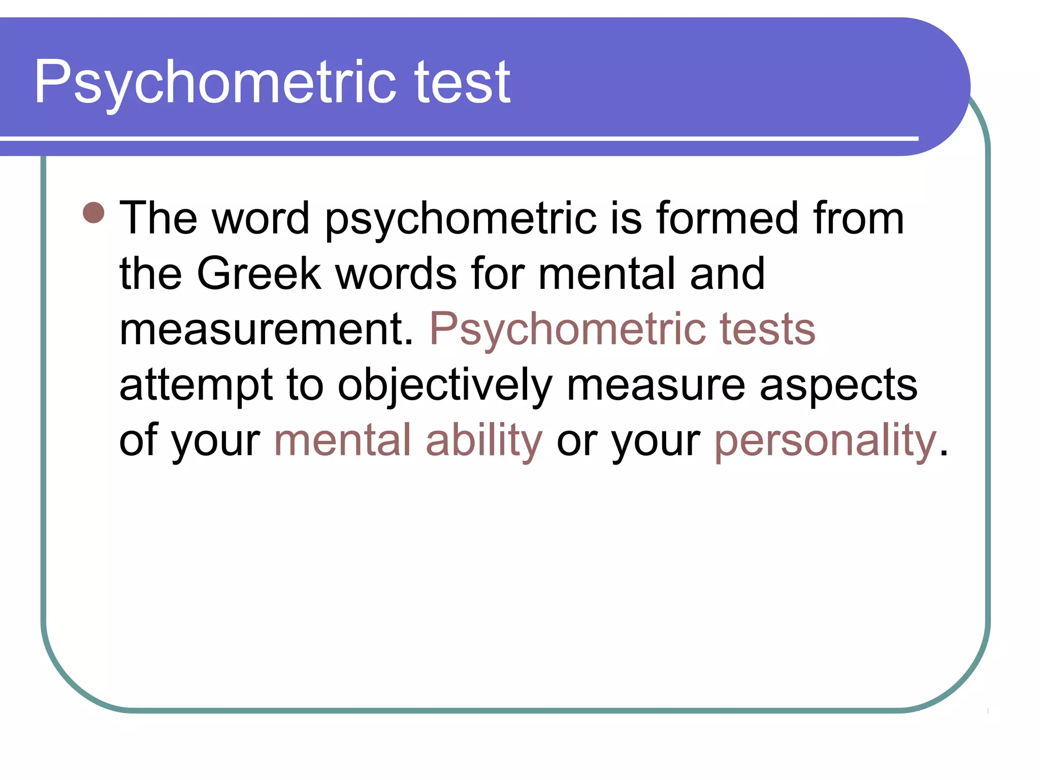 Psychometric test
The word psychometric is formed from
the Greek words for mental and
measurement. Psychometric tests
attempt to objectively measure aspects
of your mental ability or your personality.
 