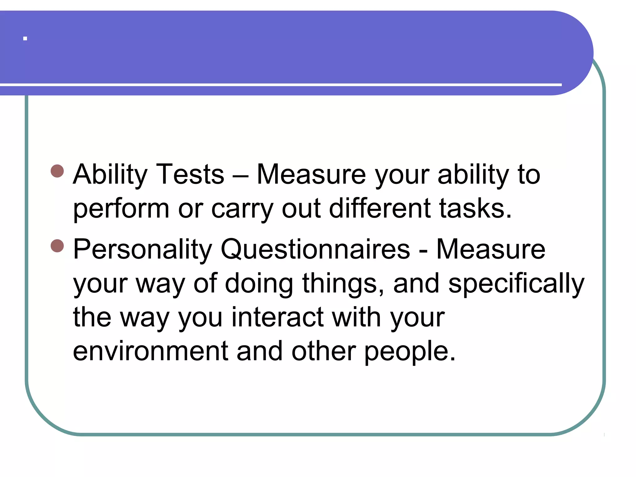 .
Ability Tests – Measure your ability to
perform or carry out different tasks.
Personality Questionnaires - Measure
your way of doing things, and specifically
the way you interact with your
environment and other people.
 