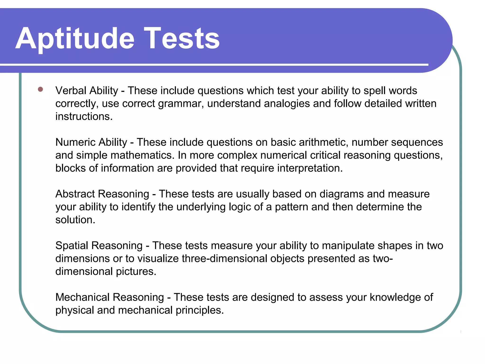 Aptitude Tests
 Verbal Ability - These include questions which test your ability to spell words
correctly, use correct grammar, understand analogies and follow detailed written
instructions.
Numeric Ability - These include questions on basic arithmetic, number sequences
and simple mathematics. In more complex numerical critical reasoning questions,
blocks of information are provided that require interpretation.
Abstract Reasoning - These tests are usually based on diagrams and measure
your ability to identify the underlying logic of a pattern and then determine the
solution.
Spatial Reasoning - These tests measure your ability to manipulate shapes in two
dimensions or to visualize three-dimensional objects presented as two-
dimensional pictures.
Mechanical Reasoning - These tests are designed to assess your knowledge of
physical and mechanical principles.
 