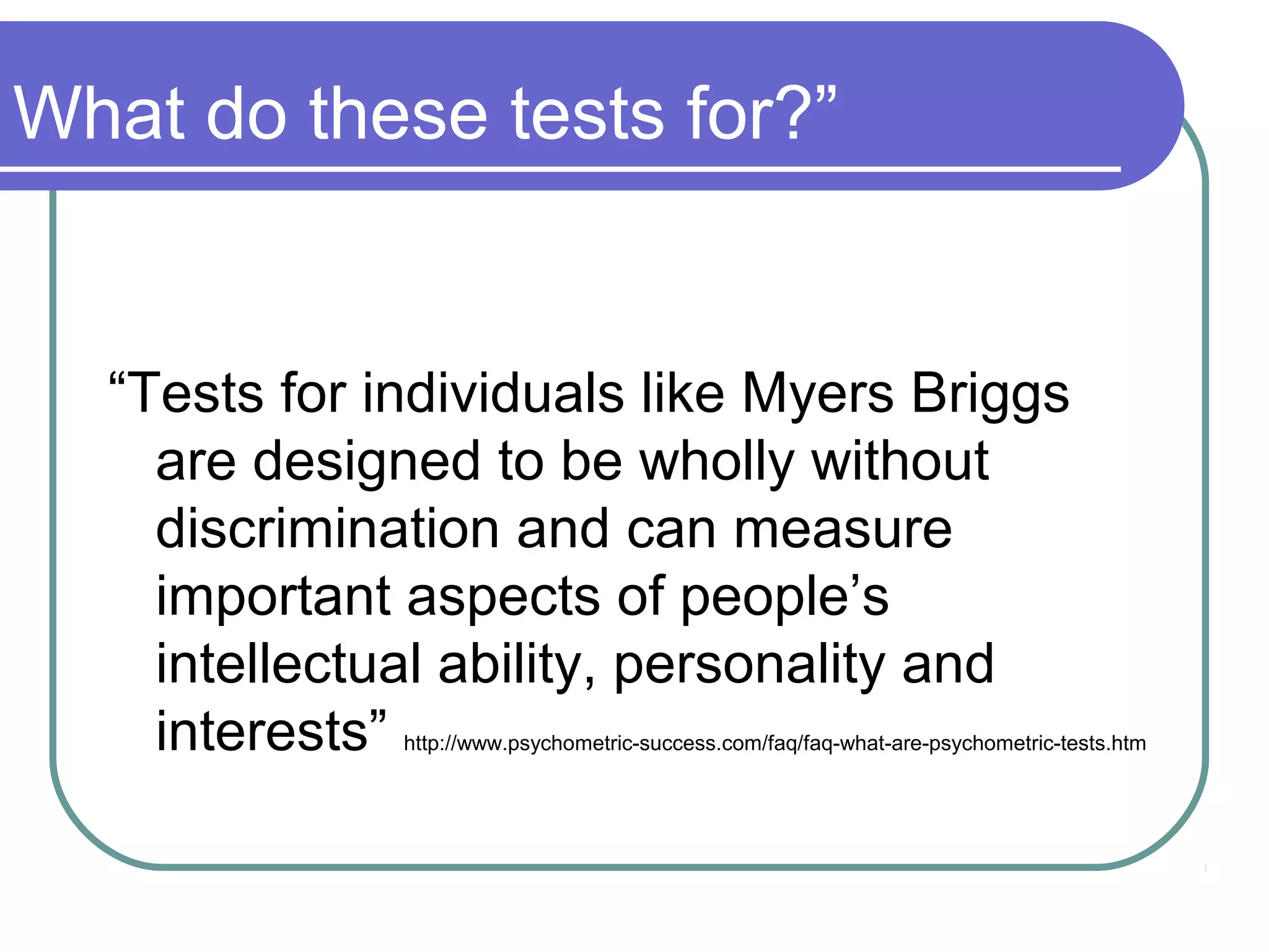 What do these tests for?”
“Tests for individuals like Myers Briggs
are designed to be wholly without
discrimination and can measure
important aspects of people’s
intellectual ability, personality and
interests” http://www.psychometric-success.com/faq/faq-what-are-psychometric-tests.htm
 