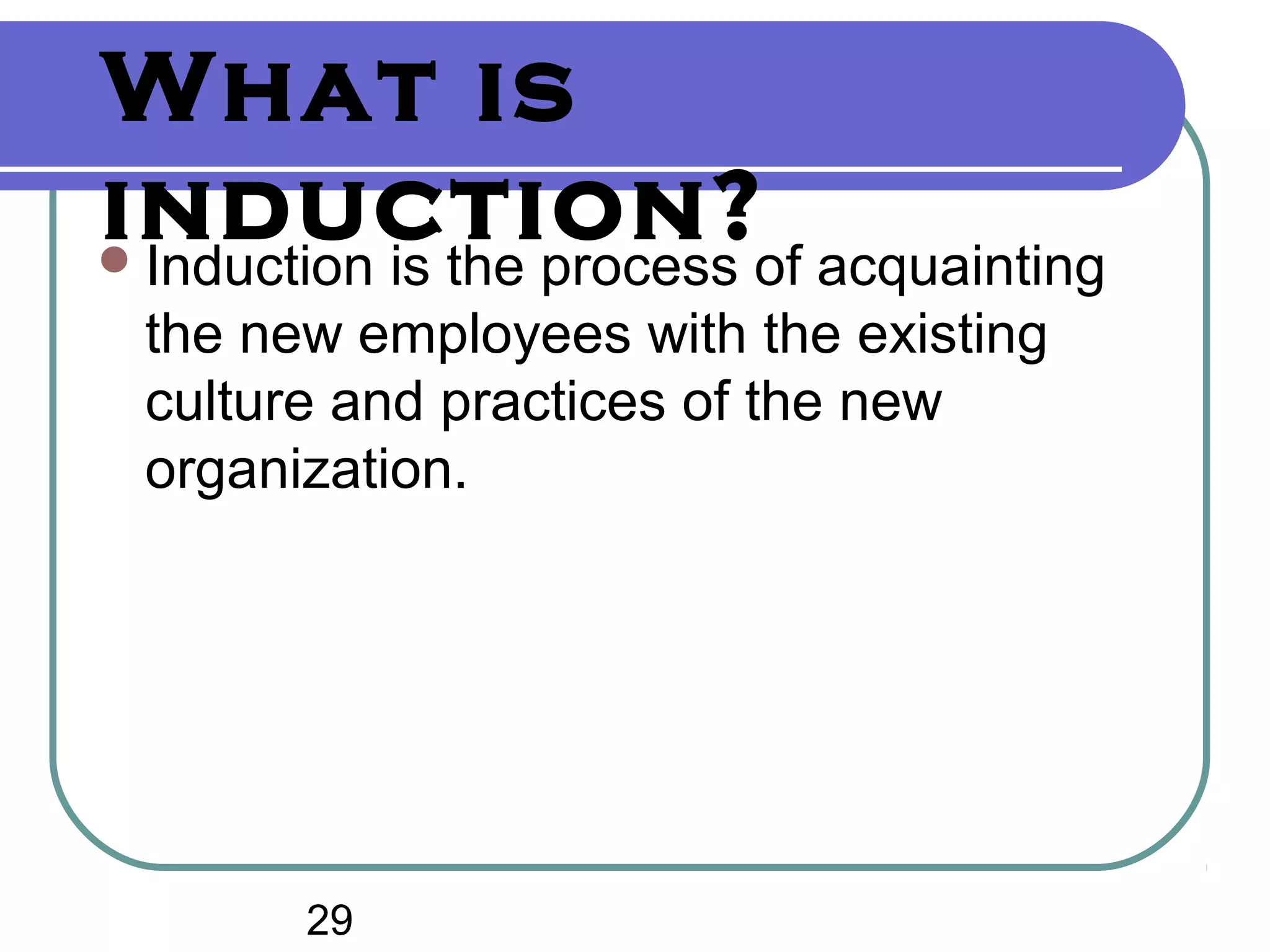 What is
induction?Induction is the process of acquainting
the new employees with the existing
culture and practices of the new
organization.
29
 