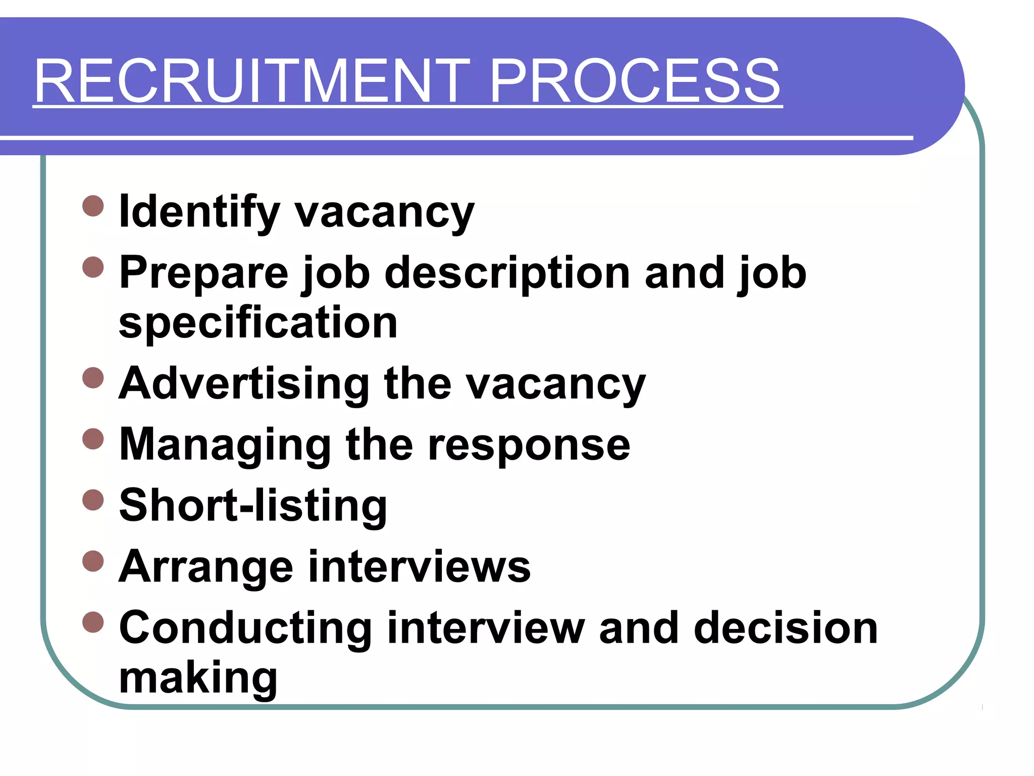 RECRUITMENT PROCESS
Identify vacancy
Prepare job description and job
specification
Advertising the vacancy
Managing the response
Short-listing
Arrange interviews
Conducting interview and decision
making
 