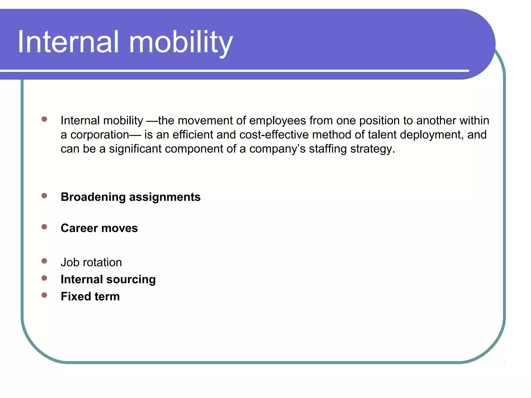 Internal mobility
 Internal mobility —the movement of employees from one position to another within
a corporation— is an efficient and cost-effective method of talent deployment, and
can be a significant component of a company’s staffing strategy.
 Broadening assignments
 Career moves
 Job rotation
 Internal sourcing
 Fixed term
 