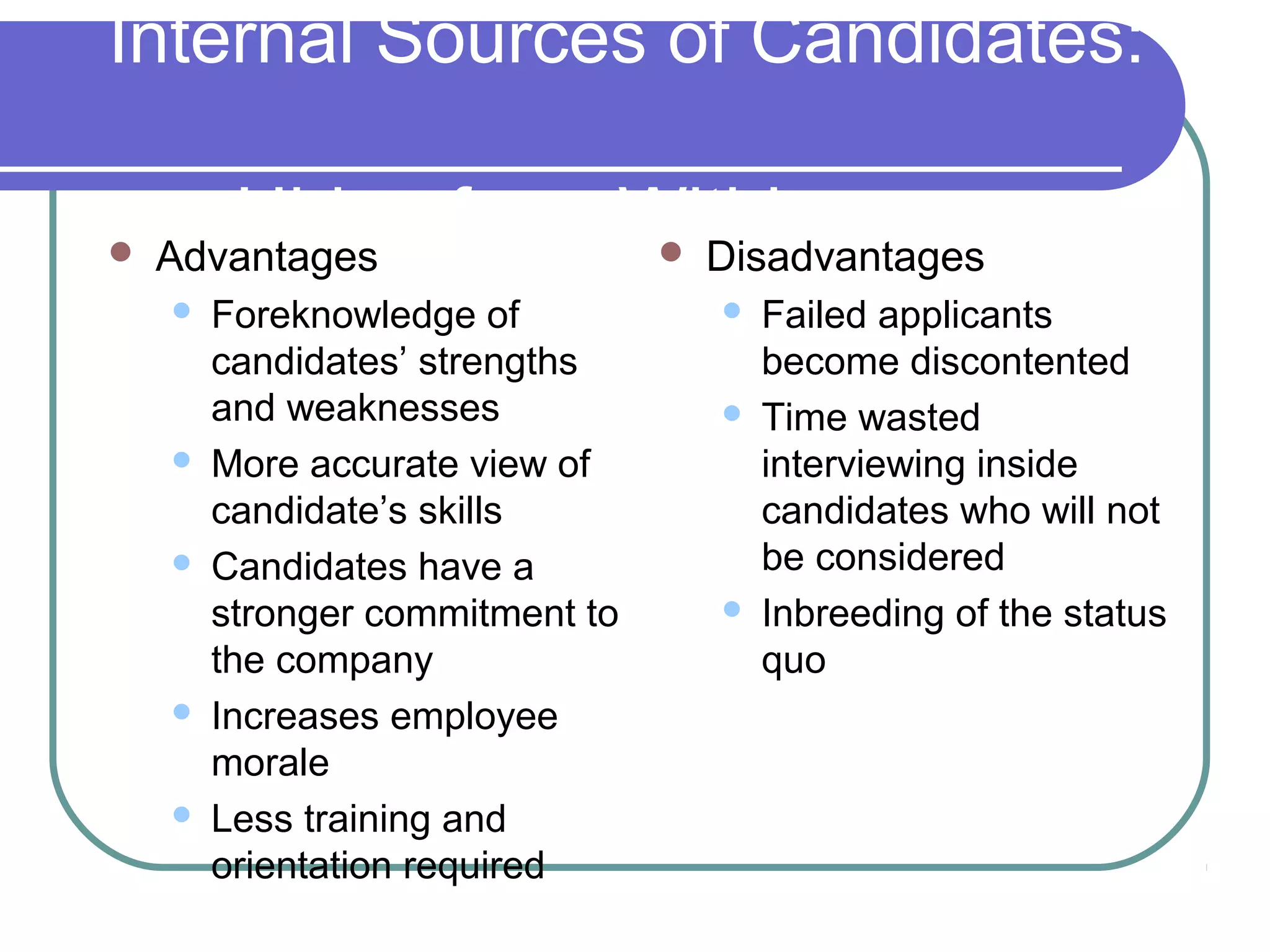 Internal Sources of Candidates:
Hiring from Within Advantages
 Foreknowledge of
candidates’ strengths
and weaknesses
 More accurate view of
candidate’s skills
 Candidates have a
stronger commitment to
the company
 Increases employee
morale
 Less training and
orientation required
 Disadvantages
 Failed applicants
become discontented
 Time wasted
interviewing inside
candidates who will not
be considered
 Inbreeding of the status
quo
 