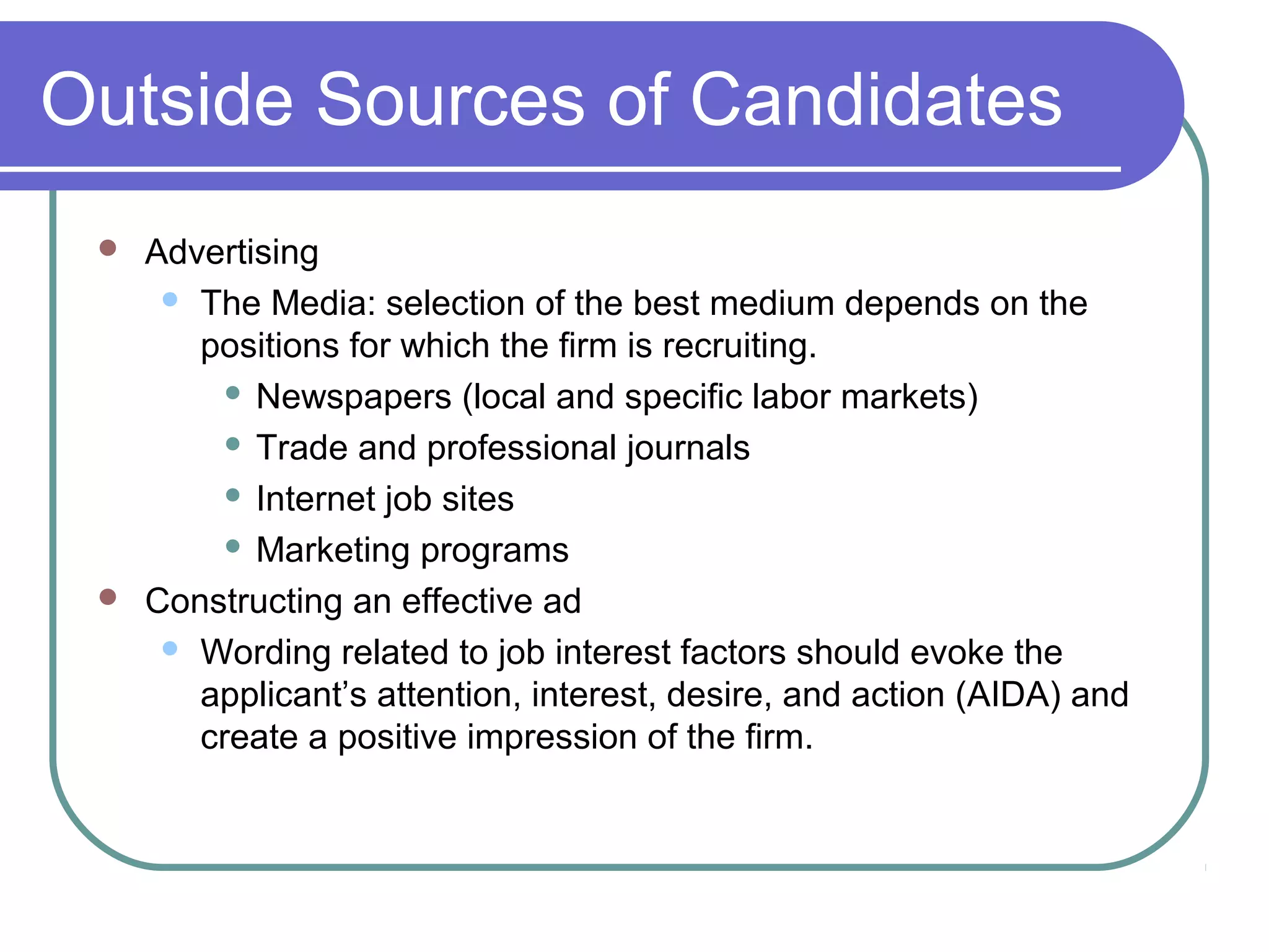 Outside Sources of Candidates
 Advertising
 The Media: selection of the best medium depends on the
positions for which the firm is recruiting.
 Newspapers (local and specific labor markets)
 Trade and professional journals
 Internet job sites
 Marketing programs
 Constructing an effective ad
 Wording related to job interest factors should evoke the
applicant’s attention, interest, desire, and action (AIDA) and
create a positive impression of the firm.
 