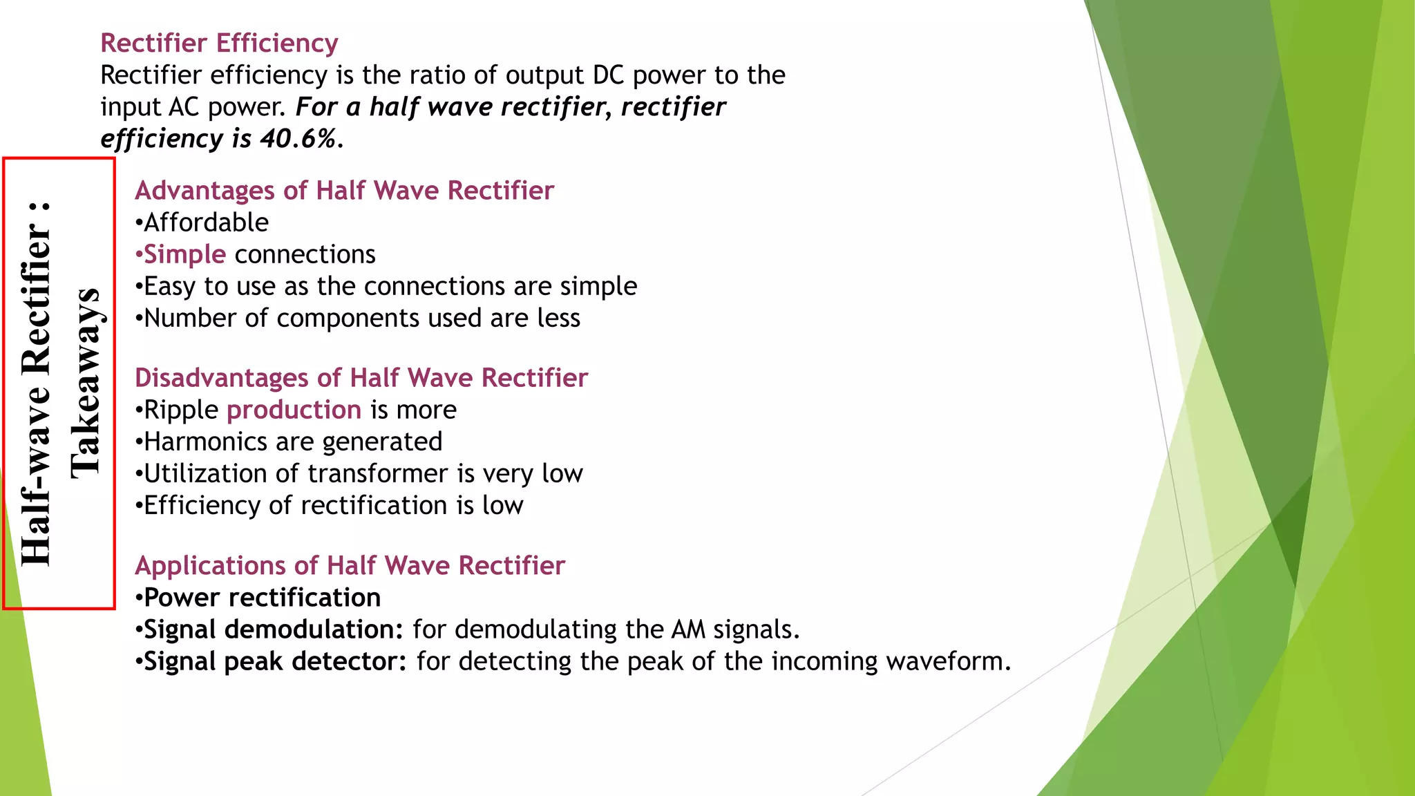 Disadvantages of Half Wave Rectifier
•Ripple production is more
•Harmonics are generated
•Utilization of transformer is very low
•Efficiency of rectification is low
Advantages of Half Wave Rectifier
•Affordable
•Simple connections
•Easy to use as the connections are simple
•Number of components used are less
Applications of Half Wave Rectifier
•Power rectification
•Signal demodulation: for demodulating the AM signals.
•Signal peak detector: for detecting the peak of the incoming waveform.
Rectifier Efficiency
Rectifier efficiency is the ratio of output DC power to the
input AC power. For a half wave rectifier, rectifier
efficiency is 40.6%.
Half-waveRectifier:
Takeaways
 