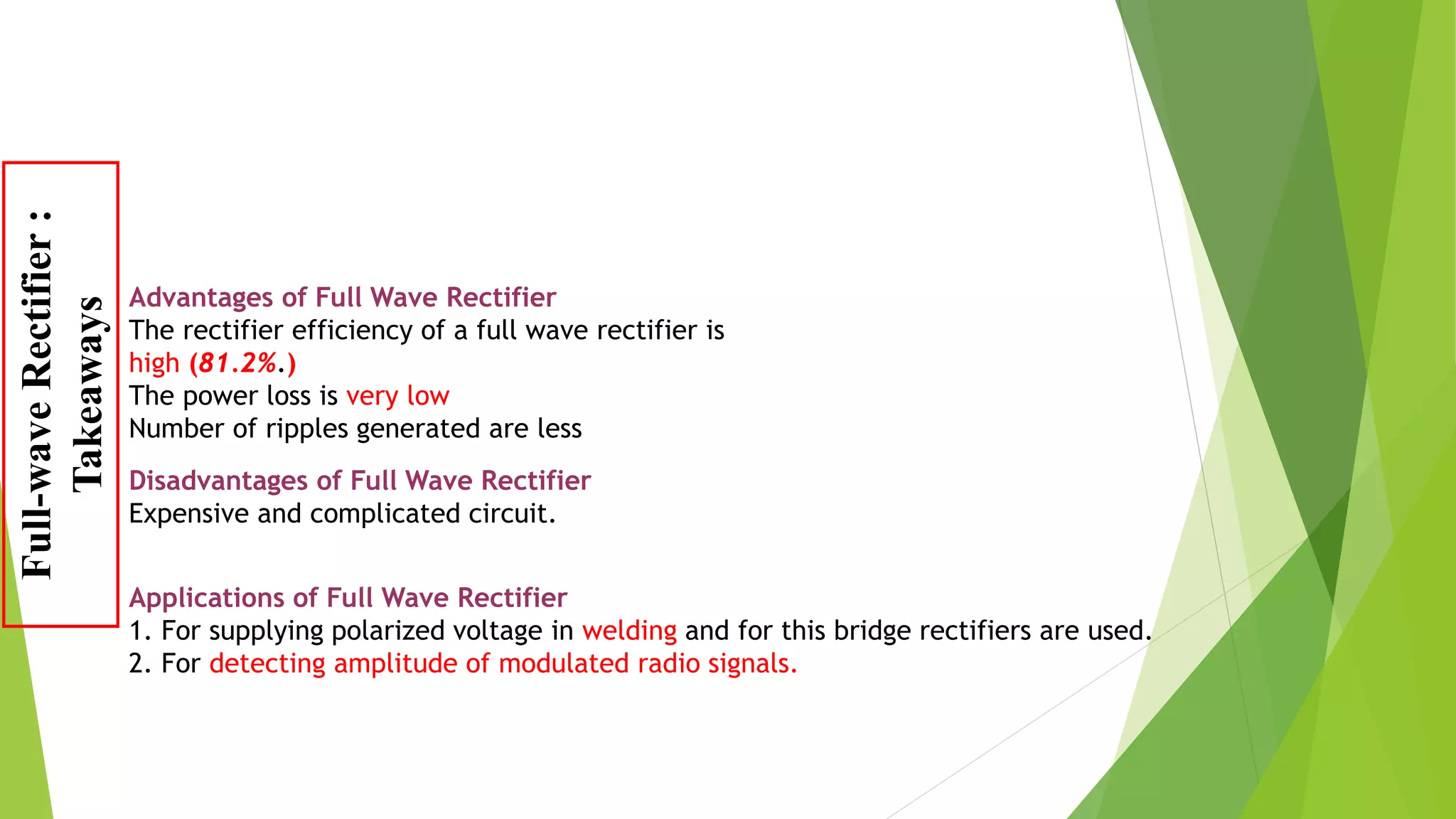 Disadvantages of Full Wave Rectifier
Expensive and complicated circuit.
Advantages of Full Wave Rectifier
The rectifier efficiency of a full wave rectifier is
high (81.2%.)
The power loss is very low
Number of ripples generated are less
Applications of Full Wave Rectifier
1. For supplying polarized voltage in welding and for this bridge rectifiers are used.
2. For detecting amplitude of modulated radio signals.
Full-waveRectifier:
Takeaways
 