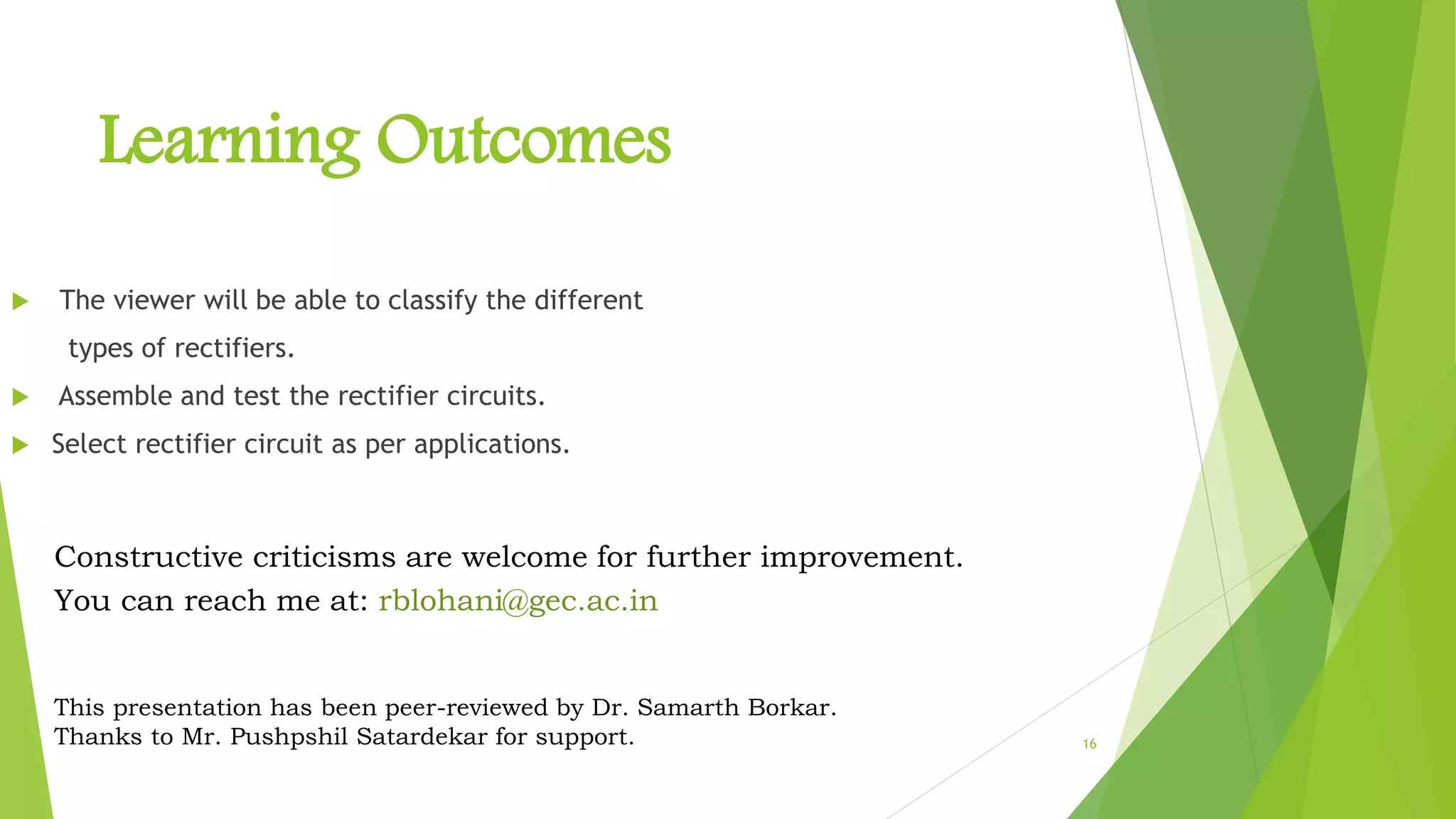 16
Learning Outcomes
 The viewer will be able to classify the different
types of rectifiers.
 Assemble and test the rectifier circuits.
 Select rectifier circuit as per applications.
Constructive criticisms are welcome for further improvement.
You can reach me at: rblohani@gec.ac.in
This presentation has been peer-reviewed by Dr. Samarth Borkar.
Thanks to Mr. Pushpshil Satardekar for support.
 